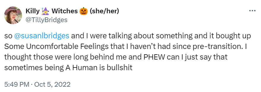 A social media post of mine from Oct 5, 2022 that reads: so @susanlbrighes and I were talking about something and it brought up Some Uncomfortable Feelings that I haven’t had since pre-transition. I thought those were long behind me and PHEW can I just say that something being A Human is bullshit