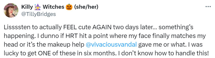 A social media post I made that reads: Lissssten to actually FEEL cute AGAIN two days later… something’s happening. I dunno if HRT hit a point where my face finally matches my head or it’s the makeup help @vivaciousvandal game me or what. I was lucky to get ONE of these in six months. I don’t know how to handle this!