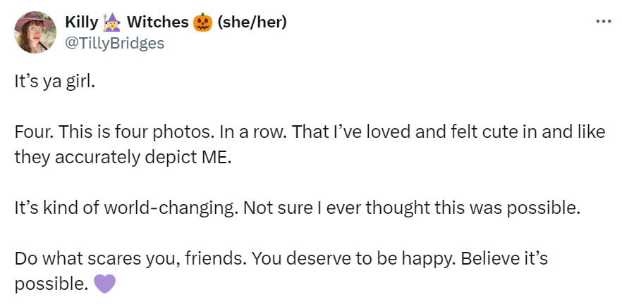 A social media post I made that reads: It’s ya girl. Four. This is four photos. In a row. That I’ve loved and felt cute in and like they accurately depict ME. It’s kind of world-changing. Not sure I ever thought this was possible. Do what scares you, friends. You deserve to be happy. Believe it’s possible. [purple heart emoji]