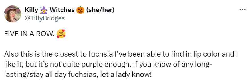 A social media post I made that reads: FIVE IN A ROW. [hearts floating around smileyface emoji]. Also this is the closest to fuchsia I’ve been able to find in lip color and I like it, but it’s not quite purple enough. If you know of any long-lasting/stay all day fuchsias, let a lady know!