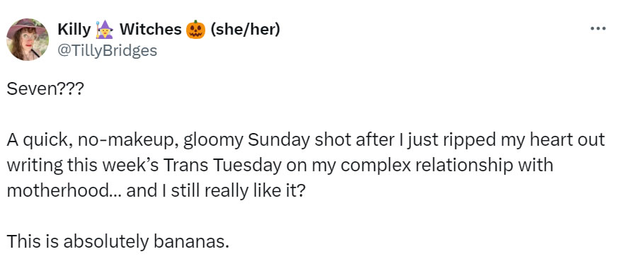 A social media post I made that reads: Seven??? A quick, no-makeup, gloomy Sunday shot after I just ripped my heart out writing this week’s Trans Tuesday on my complex relationship with motherhood… and I still really like it? This is absolutely bananas.