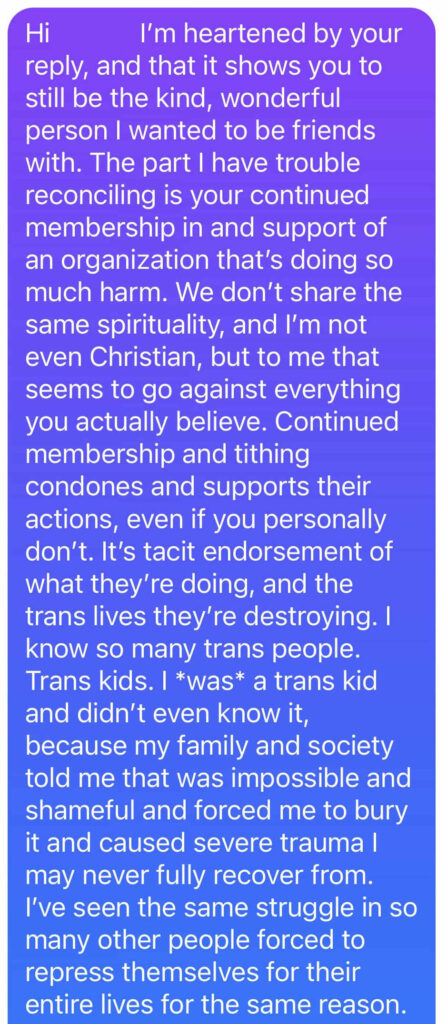 Hi   I’m heartened by your reply, and that it shows you to still be the kind, wonderful person I wanted to be friends with. The part I have trouble reconciling is your continued membership in and support of an organization that’s doing so much harm. We don’t share the same spirituality, and I’m not even Christian, but to me that seems to go against everything you actually believe. Continued membership and tithing condones and supports their actions, even if you personally don’t. It’s tacit endorsement of what they’re doing, and the trans lives they’re destroying. I know so many trans people. Trans kids. I *was* a trans kid and didn’t even know it, because my family and society told me that was impossible and shameful and forced me to bury it and caused severe trauma I may never fully recover from. I’ve seen the same struggle in so many other people forced to repress themselves for their entire lives for the same reason.