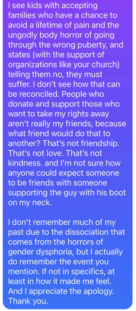 I see kids with accepting families who have a chance to avoid a lifetime of pain and the ungodly body horror of going through the wrong puberty, and states (with the support of organizations like your church) telling them no, they must suffer. I don’t see how that can be reconciled. People who donate and support those who want to take my rights away aren’t really my friends, because what friend would do that to another? That’s not friendship. That’s not love. That’s not kindness. and I’m not sure how anyone could expect someone to be friends with someone supporting the guy with his boot on my neck. I don’t remember much of my past due to the dissociation that comes from the horrors of gender dysphoria, but I actually do remember the event you mention. If not in specifics, at least in how it made me feel. And I appreciate the apology. Thank you.