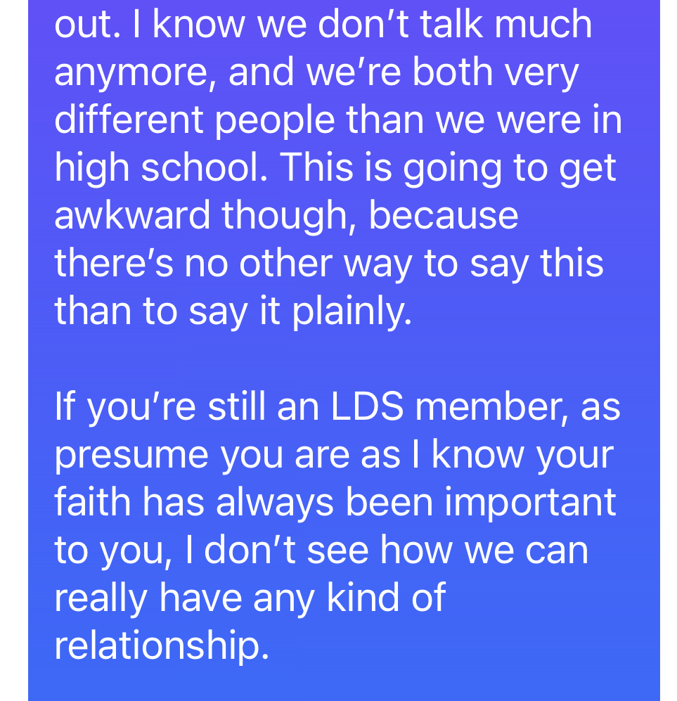 I know we don’t talk much anymore, and we’re both very different people than we were in high school. This is going to get awkward though, because there’s no other way to say this than to say it plainly. If you’re still an LDS member, as presume you are as I know your faith has always been important to you, I don’t see how we can really have any kind of relationship.