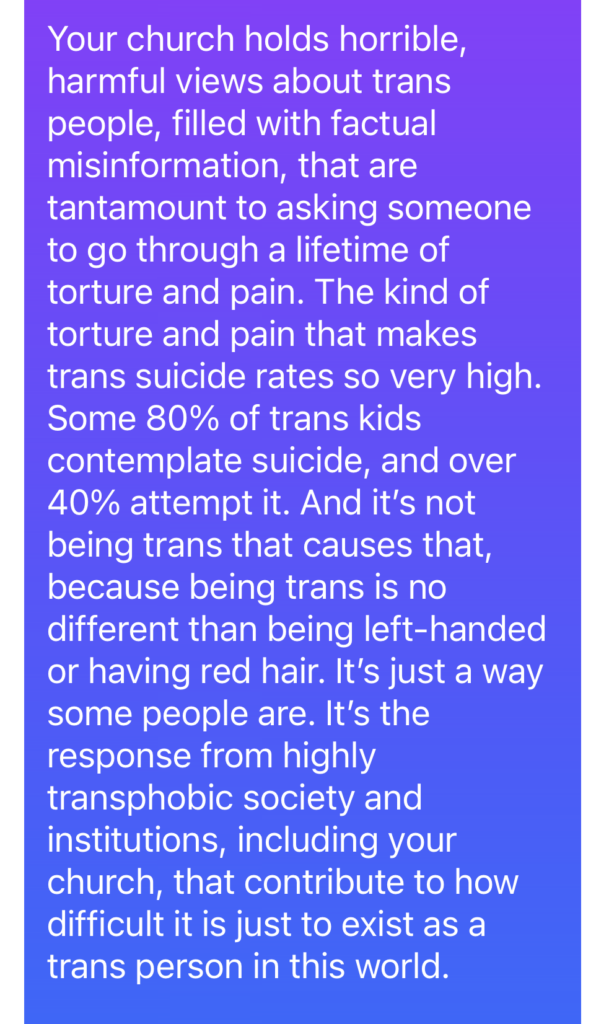 Your church holds horrible, harmful views about trans people, filled with factual misinformation, that are tantamount to asking someone to go through a lifetime of torture and pain. The kind of torture and pain that makes trans suicide rates so very high. Some 80% of trans kids contemplate suicide, and over 40% attempt it. And it’s not being trans that causes that, because being trans is no different than being left-handed or having red hair. It’s just a way some people are. It’s the response from highly transphobic society and institutions, including your church, that contribute to how difficult it is just to exist as a trans person in this world. 