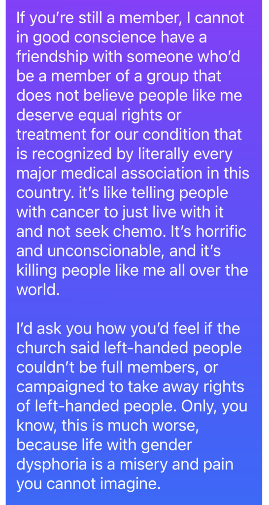 If you’re still a member, I cannot in good conscience have a friendship with someone who’d be a member of a group that does not believe people like me deserve equal rights or treatment for our condition that is recognized by literally every major medical association in this country. it’s like telling people with cancer to just live with it and not seek chemo. It’s horrific and unconscionable, and it’s killing people like me all over the world. I’d ask you how you’d feel if the church said left-handed people couldn’t be full members, or campaigned to take away rights of left-handed people. Only, you know, this is much worse, because life with gender dysphoria is a misery and pain you cannot imagine.