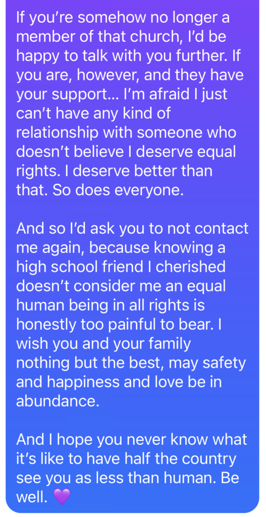 If you’re somehow no longer a member of that church, I’d be happy to talk with you further. If you are, however, and they have your support… I’m afraid I just can’t have any kind of relationship with someone who doesn’t believe I deserve equal rights. I deserve better than that. So does everyone. And so I’d ask you to not contact me again, because knowing a high school friend I cherished doesn’t consider me an equal human being in all rights is honestly too painful to bear. I wish you and your family nothing but the best, may safety and happiness and love be in abundance. And I hope you never know what it’s like to have half the country see you as less than human. Be well. 