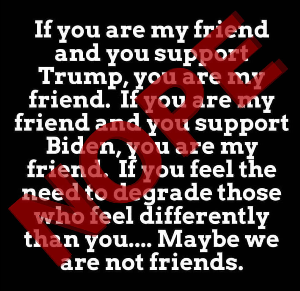 A meme of white text on a black background that reads, “If you are my friend and you support Trump, you are my friend. If you are my friend and you support Biden, you are my friend. If you feel the need to degrade those who feel differently than you… Maybe we are not friends.” And I’ve superimposed a large red “NOPE” over the top of it.