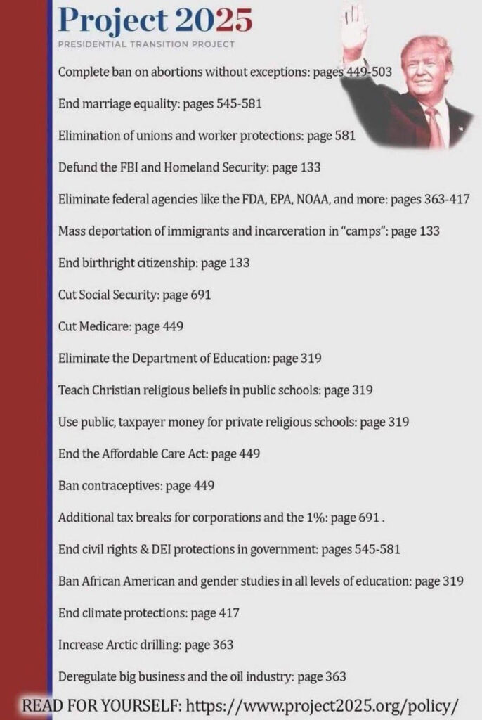 Project 2025 PRESIDENTIAL TRANSITION PROJECT
Complete ban on abortions without exceptions: pages 449-503
End marriage equality: pages 545-581
Elimination of unions and worker protections: page 581
Defund the FBI and Homeland Security: page 133
Eliminate federal agencies like the FDA, EPA, NOAA, and more: pages 363-417
Mass deportation of immigrants and incarceration in "camps": page 133
End birthright citizenship: page 133
Cut Social Security: page 691
Cut Medicare: page 449
Eliminate the Department of Education: page 319
Teach Christian religious beliefs in public schools: page 319
Use public, taxpayer money for private religious schools: page 319
End the Affordable Care Act: page 449
Ban contraceptives: page 449
Additional tax breaks for corporations and the 1%: page 691.
End civil rights & DEl protections in government: pages 545-581
Ban African American and gender studies in all levels of education: page 319
End climate protections: page 417
Increase Arctic drilling: page 363
Deregulate big business and the oil industry: page 363