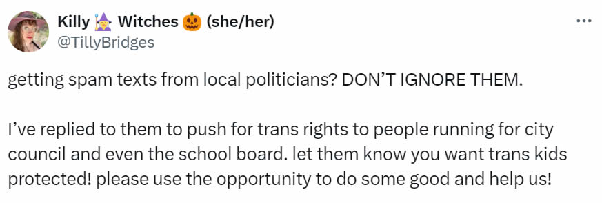 A social media post I made that reads: getting spam texts from local politicians? DON’T IGNORE THEM. I’ve replied to them to push for trans rights to people running for city council and even the school board. Let them know you want trans kids protected! Please use the opportunity to do some good and help us!