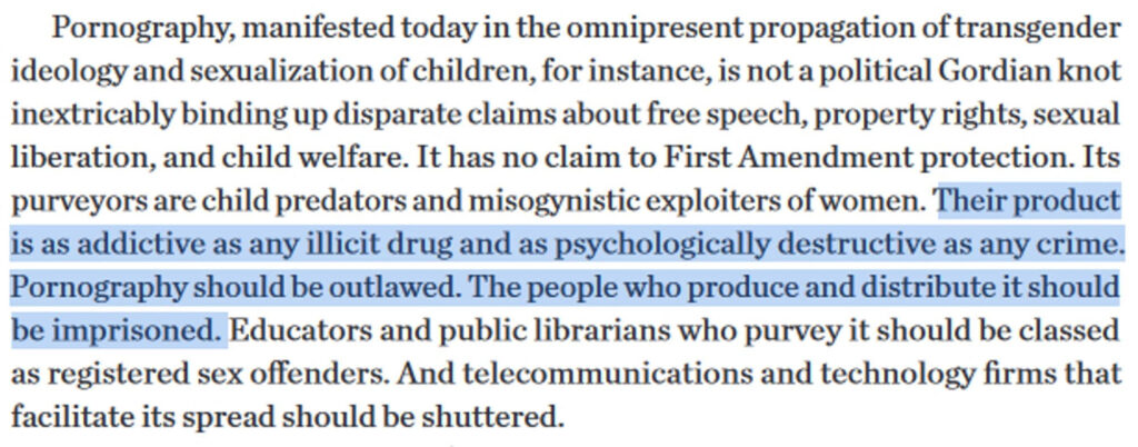 Pornography, manifested today in the omnipresent propagation of transgender ideology and sexualization of children, for instance, is not a political Gordian knot inextricably binding up disparate claims about free speech, property rights, sexual liberation, and child welfare. It has no claim to First Amendment protection. Its purveyors are child predators and misogynistic exploiters of women. (this portion is highlighted) Their product is as addictive as any illicit drug and as psychologically destructive as any crime. Pornography should be outlawed. The people who produce and distribute it should be imprisoned. (end highlight) Educators and public librarians who purvey it should be classes as registered sex offenders. And telecommunications and technology girls that facilitate its spread should be shuttered.