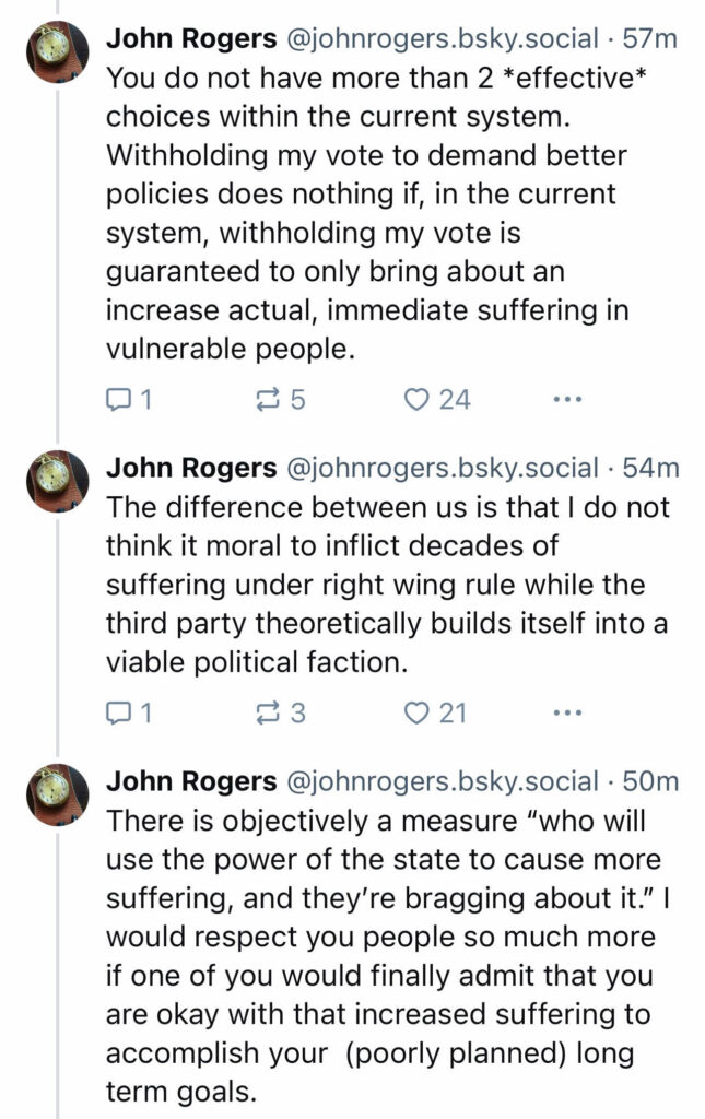 You do not have more than two *effective* choices within the current system. Withholding my vote to demand better policies does nothing if, within the current system, withholding my vote is guaranteed to only bring about an increase actual, immediate suffering in vulnerable people.

The difference between us is that I do not think it moral to inflict decades of suffering under right wing rule while the third party theoretically builds itself into a viable political faction.

There is objectively a measure “who will use the power of the state to cause more suffering, and they are bragging about it.” I would respect you people so much more if one of you would finally admit that you are okay with that increased suffering to accomplish your (poorly planned) long term goals.