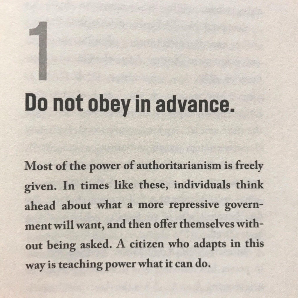 Do not obey in advance. Most of the power of authoritarianism is freely given. In times like these, individuals think ahead about what a more repressive government will want, and then offer themselves without being asked. A citizen who adapts in this way is teaching power what it can do.