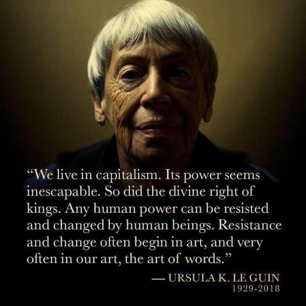 A photo of Ursula K. LeGuin, with the quote, “We live in capitalism. Its power seems inescapable. So did the divine right of kings. Any human power can be resisted and changed by human beings. Resistance and change often begin in art, and very often in our art, the art of words.”