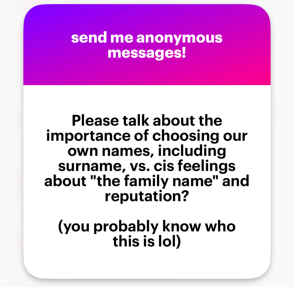 Please talk about the importance of choosing our own names, including surname, vs. cis feelings about “the family name” and reputation? (you probably know who this is lol)