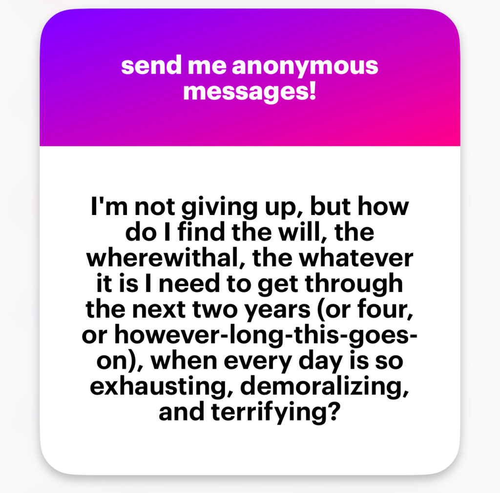 I’m not giving up, but how do I find the will, the wherewithal, the whatever it is I need to get through the next two years (or four, or however-long-this-goes-on), when every day is so exhausting, demoralizing, and terrifying?