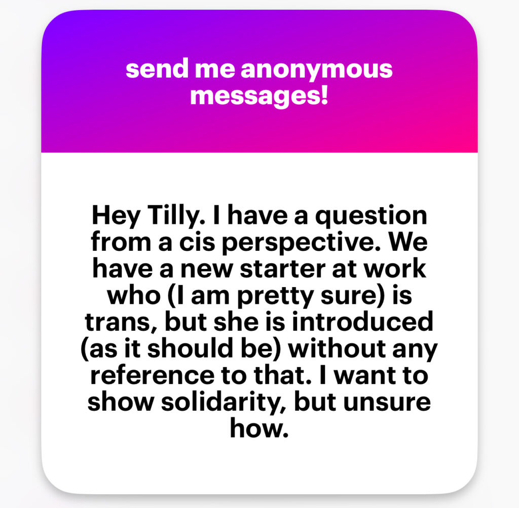 Hey Tilly. I have a question from a cis perspective. We have a new starter at work who (I am pretty sure) is trans, but she is introduced (as it should be) without any reference to that. I want to show solidarity, but unsure how.