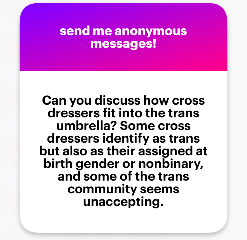 Can you discuss how cross dressers fit into the trans umbrella? Some cross dressers identify as trans but also as their assigned at birth gender or nonbinary, and some of the trans community seems unaccepting.