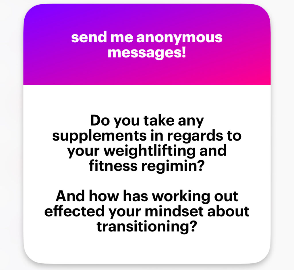 Do you take any supplements in regards to your weightlifting and fitness regimen? And how has working out affected your mindset about transitioning?