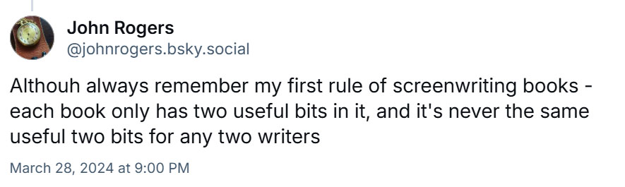 On March 28, 2024, @johnrogers.bsky.social posted: Although always remember my first rule of screenwriting books - each book only has two useful bits in it, and it's never the same useful two bits for any two writers